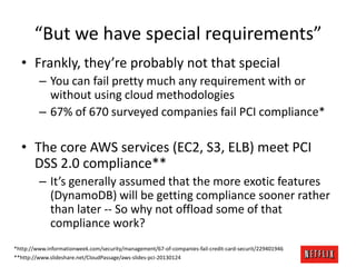 “But we have special requirements”
• Frankly, they’re probably not that special
– You can fail pretty much any requirement with or
without using cloud methodologies
– 67% of 670 surveyed companies fail PCI compliance*

• The core AWS services (EC2, S3, ELB) meet PCI
DSS 2.0 compliance**
– It’s generally assumed that the more exotic features
(DynamoDB) will be getting compliance sooner rather
than later -- So why not offload some of that
compliance work?
*http://www.informationweek.com/security/management/67-of-companies-fail-credit-card-securit/229401946
**http://www.slideshare.net/CloudPassage/aws-slides-pci-20130124

 