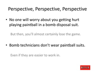 Perspective, Perspective, Perspective
• No one will worry about you getting hurt
playing paintball in a bomb disposal suit.
But then, you’ll almost certainly lose the game.

• Bomb technicians don’t wear paintball suits.
Even if they are easier to work in.

 
