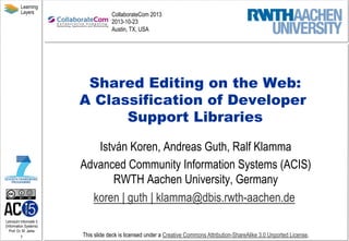 Learning
Layers

CollaborateCom 2013
2013-10-23
Austin, TX, USA

Shared Editing on the Web:
A Classification of Developer
Support Libraries
István Koren, Andreas Guth, Ralf Klamma
Advanced Community Information Systems (ACIS)
RWTH Aachen University, Germany
koren | guth | klamma@dbis.rwth-aachen.de
Lehrstuhl Informatik 5
(Information Systems)
Prof. Dr. M. Jarke

1

This slide deck is licensed under a Creative Commons Attribution-ShareAlike 3.0 Unported License.

 