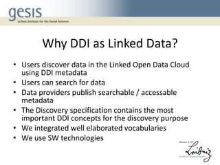 Why DDI as Linked Data?
• Users discover data in the Linked Open Data Cloud
using DDI metadata
• Users can search for data
• Data providers publish searchable / accessable
metadata
• The Discovery specification contains the most
important DDI concepts for the discovery purpose
• We integrated well elaborated vocabularies
• We use SW technologies

 