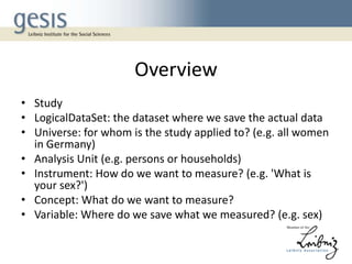 Overview
• Study
• LogicalDataSet: the dataset where we save the actual data
• Universe: for whom is the study applied to? (e.g. all women
in Germany)
• Analysis Unit (e.g. persons or households)
• Instrument: How do we want to measure? (e.g. 'What is
your sex?')
• Concept: What do we want to measure?
• Variable: Where do we save what we measured? (e.g. sex)

 