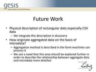 Future Work
• Physical description of rectangular data especially CSV
data
– We integrate this description in discovery

• How originate aggregated data on the basis of
microdata?
– Aggregation method is described in the form machines can
process it
– We see a need that this area should be explored further in
order to describe the relationship between aggregate data
and microdata more detailed

 