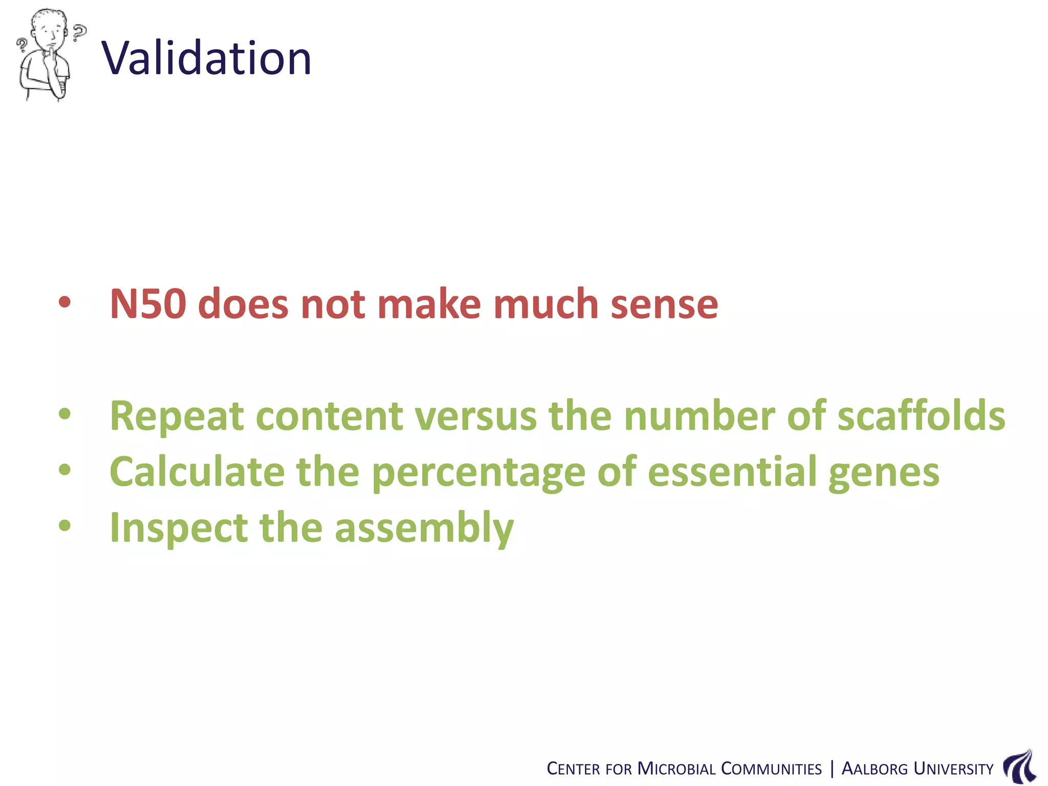 Validation

• N50 does not make much sense
• Repeat content versus the number of scaffolds
• Calculate the percentage of essential genes
• Inspect the assembly

CENTER FOR MICROBIAL COMMUNITIES | AALBORG UNIVERSITY

 
