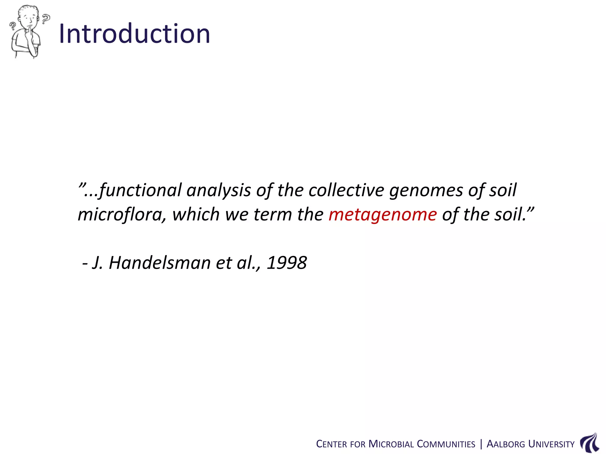 Introduction

”...functional analysis of the collective genomes of soil
microflora, which we term the metagenome of the soil.”
- J. Handelsman et al., 1998

CENTER FOR MICROBIAL COMMUNITIES | AALBORG UNIVERSITY

 