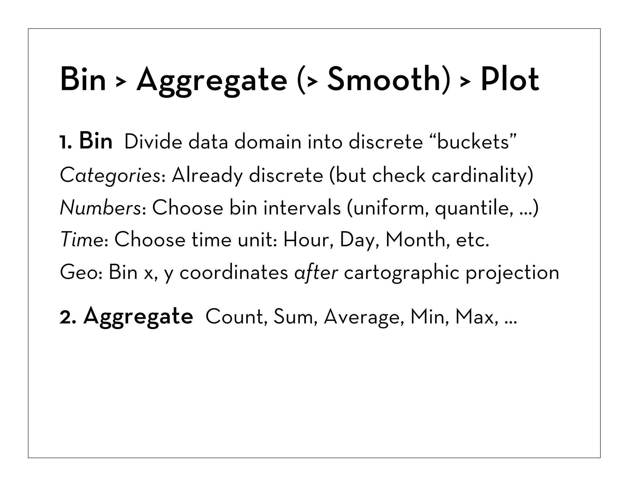 Bin > Aggregate (> Smooth) > Plot
1. Bin Divide data domain into discrete “buckets”
Categories: Already discrete (but check cardinality)
Numbers: Choose bin intervals (uniform, quantile, ...)
Time: Choose time unit: Hour, Day, Month, etc.
Geo: Bin x, y coordinates after cartographic projection

2. Aggregate Count, Sum, Average, Min, Max, ...

 