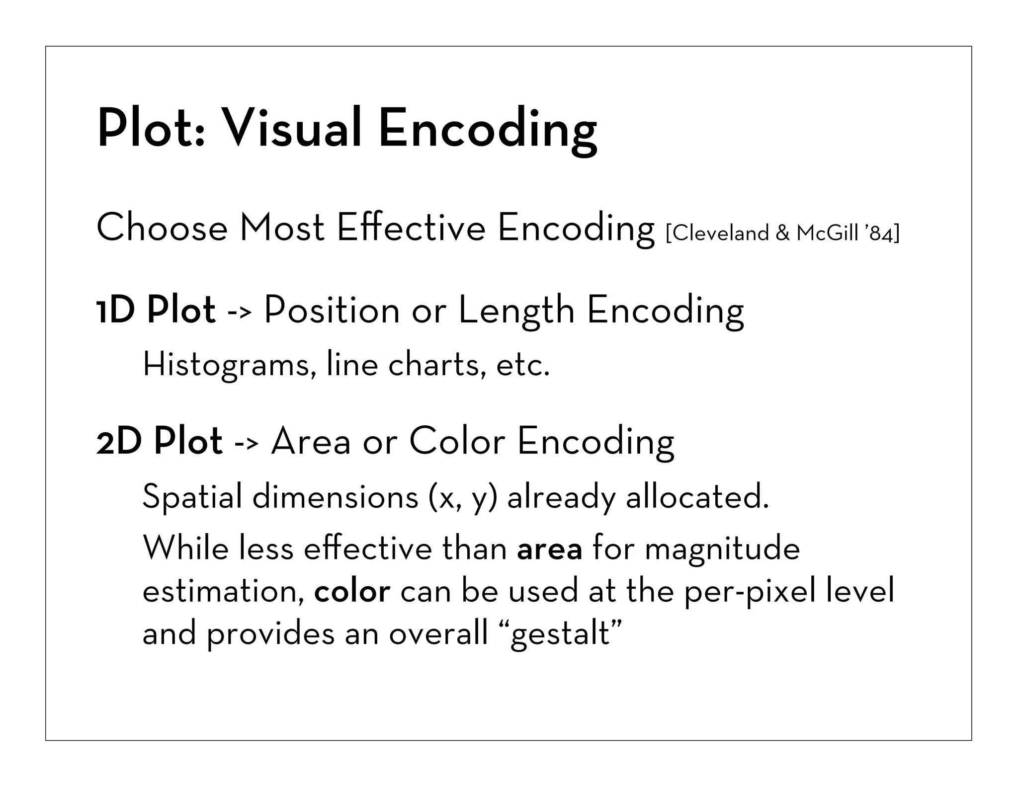 Plot: Visual Encoding
Choose Most Eﬀective Encoding [Cleveland & McGill ’84]
1D Plot -> Position or Length Encoding
Histograms, line charts, etc.

2D Plot -> Area or Color Encoding
Spatial dimensions (x, y) already allocated.
While less eﬀective than area for magnitude
estimation, color can be used at the per-pixel level
and provides an overall “gestalt”

 