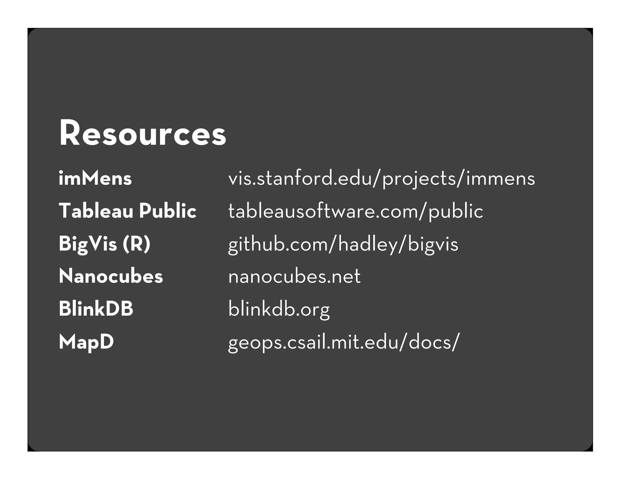 Resources
imMens
Tableau Public
BigVis (R)
Nanocubes
BlinkDB
MapD

vis.stanford.edu/projects/immens
tableausoftware.com/public
github.com/hadley/bigvis
nanocubes.net
blinkdb.org
geops.csail.mit.edu/docs/

 