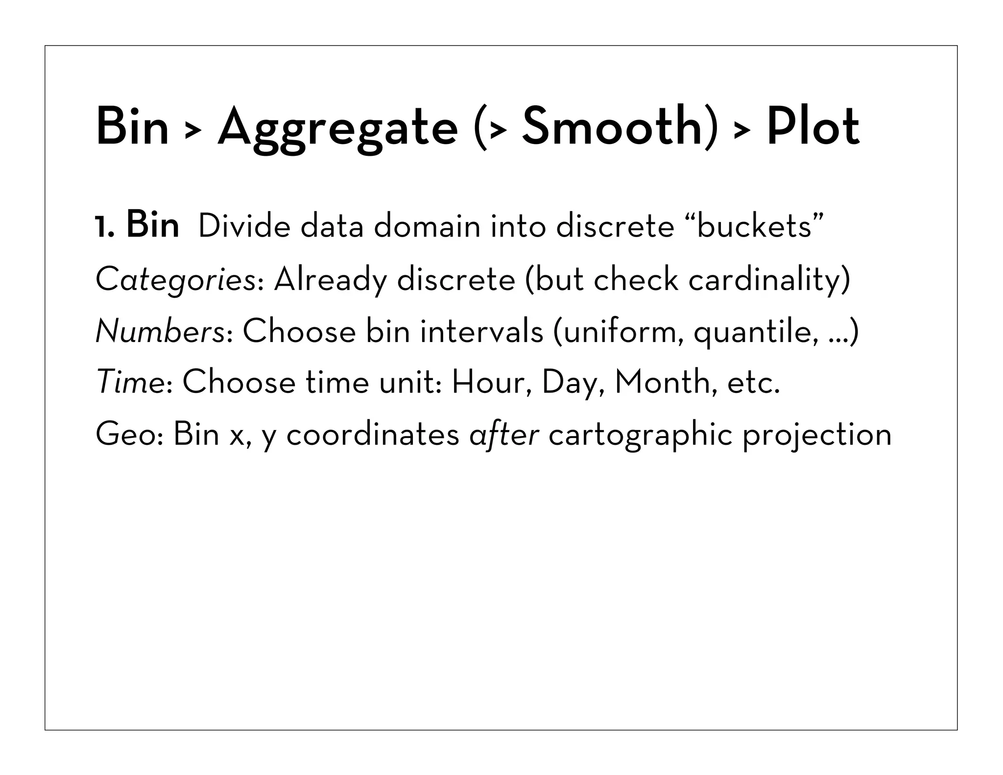 Bin > Aggregate (> Smooth) > Plot
1. Bin Divide data domain into discrete “buckets”
Categories: Already discrete (but check cardinality)
Numbers: Choose bin intervals (uniform, quantile, ...)
Time: Choose time unit: Hour, Day, Month, etc.
Geo: Bin x, y coordinates after cartographic projection

 