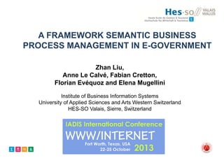 A FRAMEWORK SEMANTIC BUSINESS
PROCESS MANAGEMENT IN E-GOVERNMENT
Zhan Liu,
Anne Le Calvé, Fabian Cretton,
Florian Evéquoz and Elena Mugellini
Institute of Business Information Systems
University of Applied Sciences and Arts Western Switzerland
HES-SO Valais, Sierre, Switzerland

 