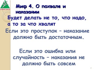Миф 4. О похвале и
наказании

Будет делать не то, что надо,
а то за что хвалят
Если это проступок – наказание
должно быть достаточным.
Если это ошибка или
случайность – наказания не
должно быть совсем
16

 