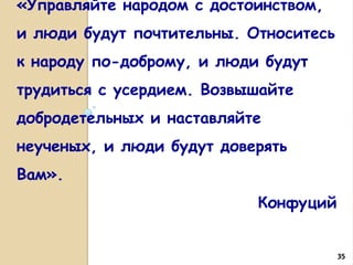 «Управляйте народом с достоинством,
и люди будут почтительны. Относитесь
к народу по-доброму, и люди будут
трудиться с усердием. Возвышайте
добродетельных и наставляйте
неученых, и люди будут доверять
Вам».
Конфуций

35

 