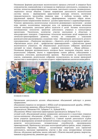 Основными формами реализации воспитательного процесса учителей и учащихся были
сотрудничество, взаимодействие и мотивация на творческую деятельность, основанные на
методах личностно-ориентированного воспитания, деятельного подхода, индивидуальнотворческого метода общения. Главные направления деятельности воспитательной
системы школы - формирование нравственной культуры личности, воспитания
гражданственности, трудолюбия, уважения прав
и свободы человека, любви к
окружающей природе, Родине, семье, сформированию здорового образа жизни.
Приоритетными направлениями являются духовно-нравственное и здоровьесберегающее.
Успешно применялись воспитательные технологии развивающего воспитания : деловая
игра, тренинг, коллективные творческие дела, где проявлялась активная жизненная
позиция школьников, деятельная работа педагогов и детей. Активно используются
инновационные технологии: проектная деятельность учащихся и компьютерные
презентации. Увеличилось количество участия школьников в областных и
международных конкурсах. Современные технологии воспитания детей направлены на
личностно-ориентированное развитие, поэтому на совещаниях с классными
руководителями рассматривались следующие темы: «Организация деятельности детского
самоуправления» , «Творческие мастерские» , «Занятость детей в каникулярное время» ,
«Организация досуга детей – профилактика правонарушений» , «Диагностика уровня
воспитанности учащихся». На общешкольных родительских собраниях проводился
лекторий по темам «Здоровая семья – здоровое поколение»» , «Права ребенка» .
Основными формами внутришкольного контроля были: посещение классных часов и
родительских собраний, анализ и корректировка планов работы, собеседования с
учащимися, учителями, руководителями кружков. Выступление на педагогических
советах, совещаниях, родительских собраниях осуществлялось на основе проводимой
диагностики и мониторинга, по итогам которого корректировалась воспитательная работа

в классах и школе.
Организация деятельности детских общественных объединений действует в разных
направлениях:
объединения учащихся по интересам ( «КИД»-клуб интернациональной дружбы, «ЮИД»юные инспектора движения, «Школа безопасности»,)
(руководители: Минакова О.В., Зубарева Т.А., Буйный В.В.);
объединение «Юные защитники правопорядка» (руководитель Зубарева Т.А.);
сетевой клуб, объединяющий разные направления деятельности и подготовки учащихся
(детско-юношеское объединение «СМИД» - союз девчонок и мальчишек, «Ассорти»актив учащихся (руководитель ЗубареваТ.А.). Главной задачей деятельности клубов
является формирование активной жизненной позиции у подростков, создание условий для
развития
интеллектуальных,
познавательных
способностей,
предупреждение
правонарушений. Применялись методики волонтерской работы (рейды, акции, операции),
посвященные Празднику Победы , коллективные творческие дела (проектная
деятельность, школьные мероприятия, участие в Дне села), интерактивные методики
(беседы, обсуждение проблемы, анализ действий ). Отмечен высокий уровень творчества,
навыков сотрудничества, уважения друг к другу.

13

 