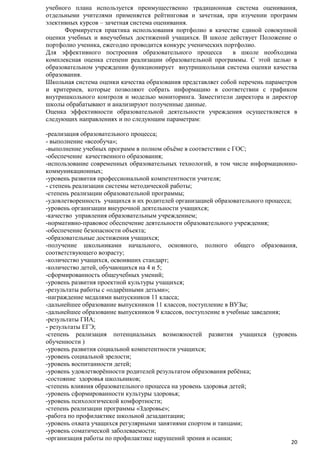 учебного плана используется преимущественно традиционная система оценивания,
отдельными учителями применяется рейтинговая и зачетная, при изучении программ
элективных курсов – зачетная система оценивания.
Формируется практика использования портфолио в качестве единой совокупной
оценки учебных и внеучебных достижений учащихся. В школе действует Положение о
портфолио ученика, ежегодно проводится конкурс ученических портфолио.
Для эффективного построения образовательного процесса
в школе необходима
комплексная оценка степени реализации образовательной программы. С этой целью в
образовательном учреждении функционирует внутришкольная система оценки качества
образования.
Школьная система оценки качества образования представляет собой перечень параметров
и критериев, которые позволяют собрать информацию в соответствии с графиком
внутришкольного контроля и моделью мониторинга. Заместители директора и директор
школы обрабатывают и анализируют полученные данные.
Оценка эффективности образовательной деятельности учреждения осуществляется в
следующих направлениях и по следующим параметрам:
-реализация образовательного процесса;
- выполнение «всеобуча»;
-выполнение учебных программ в полном объѐме в соответствии с ГОС;
-обеспечение качественного образования;
-использование современных образовательных технологий, в том числе информационнокоммуникационных;
-уровень развития профессиональной компетентности учителя;
- степень реализации системы методической работы;
-степень реализации образовательной программы;
-удовлетворенность учащихся и их родителей организацией образовательного процесса;
-уровень организации внеурочной деятельности учащихся;
-качество управления образовательным учреждением;
-нормативно-правовое обеспечение деятельности образовательного учреждения;
-обеспечение безопасности объекта;
-образовательные достижения учащихся;
-получение школьниками начального, основного, полного общего образования,
соответствующего возрасту;
-количество учащихся, освоивших стандарт;
-количество детей, обучающихся на 4 и 5;
-сформированность общеучебных умений;
-уровень развития проектной культуры учащихся;
-результаты работы с «одарѐнными детьми»;
-награждение медалями выпускников 11 класса;
-дальнейшее образование выпускников 11 классов, поступление в ВУЗы;
-дальнейшее образование выпускников 9 классов, поступление в учебные заведения;
-результаты ГИА;
- результаты ЕГЭ;
-степень реализация потенциальных возможностей развития учащихся (уровень
обученности )
-уровень развития социальной компетентности учащихся;
-уровень социальной зрелости;
-уровень воспитанности детей;
-уровень удовлетворѐнности родителей результатом образования ребѐнка;
-состояние здоровья школьников;
-степень влияния образовательного процесса на уровень здоровья детей;
-уровень сформированности культуры здоровья;
-уровень психологической комфортности;
-степень реализации программы «Здоровье»;
-работа по профилактике школьной дезадаптации;
-уровень охвата учащихся регулярными занятиями спортом и танцами;
-уровень соматической заболеваемости;
-организация работы по профилактике нарушений зрения и осанки;
20

 