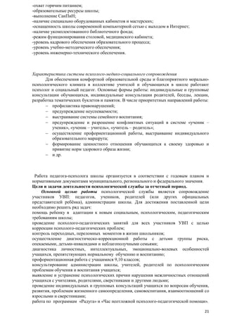 -охват горячим питанием;
-образовательные ресурсы школы;
-выполнение СанПиН;
-наличие специально оборудованных кабинетов и мастерских;
-оснащенность школы современной компьютерной сетью с выходом в Интернет;
-наличие укомплектованного библиотечного фонда;
-режим функционирования столовой, медицинского кабинета;
-уровень кадрового обеспечения образовательного процесса;
-уровень учебно-методического обеспечения;
-уровень инженерно-технического обеспечения.

Характеристика системы психолого-медико-социального сопровождения
Для обеспечения комфортной образовательной среды и благоприятного моральнопсихологического климата в коллективе учителей и обучающихся в школе работают
психолог и социальный педагог. Основные формы работы: индивидуальные и групповые
консультации обучающихся, индивидуальные консультации родителей, беседы, лекции,
разработка тематических буклетов и памяток. В числе приоритетных направлений работы:
профилактика правонарушений;
предупреждение неуспеваемости;
выстраивание системы семейного воспитания;
предупреждение и разрешение конфликтных ситуаций в системе «ученик –
ученик», «ученик – учитель», «учитель – родитель»;
осуществление профориентационной работы, выстраивание индивидуального
образовательного маршрута;
формирование ценностного отношения обучающихся к своему здоровью и
привитие норм здорового образа жизни;
и др.

Работа педагога-психолога школы организуется в соответствии с годовым планом и
нормативными документами муниципального, регионального и федерального значения.
Цели и задачи деятельности психологической службы за отчетный период.
Основной целью работы психологической службы является сопровождение
участников УВП: педагогов, учеников, родителей (или других официальных
представителей ребѐнка), администрации школы. Для достижения поставленной цели
необходимо решить ряд задач:
помощь ребенку в адаптации к новым социальным, психологическим, педагогическим
требованиям школы;
проведение психолого-педагогических занятий для всех участников УВП с целью
коррекции психолого-педагогических проблем;
контроль переходных, переломных моментов в жизни школьников;
осуществление диагностическо-коррекционной работы с детьми группы риска,
опекаемыми, детьми-инвалидами и неблагополучными семьями;
диагностика личностных, интеллектуальных, эмоционально-волевых особенностей
учащихся, препятствующих нормальному обучению и воспитанию;
профориентационная работа с учащимися 9,10 классов;
консультирование администрации школы, учителей, родителей по психологическим
проблемам обучения и воспитания учащихся;
выявление и устранение психологических причин нарушения межличностных отношений
учащихся с учителями, родителями, сверстниками и другими людьми;
проведение индивидуальных и групповых консультаций учащихся по вопросам обучения,
развития, проблемам жизненного самоопределения, самовоспитания, взаимоотношений со
взрослыми и сверстниками;
работа по программам «Радуга» и «Час неотложной психолого-педагогической помощи».
21

 