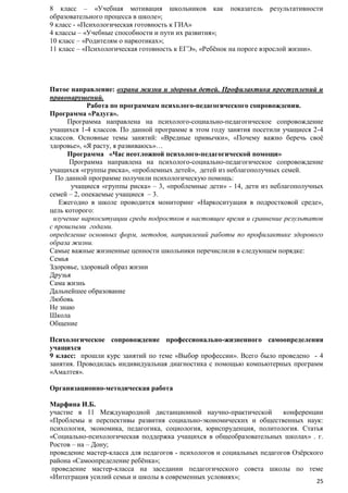 8 класс – «Учебная мотивация школьников как показатель результативности
образовательного процесса в школе»;
9 класс - «Психологическая готовность к ГИА»
4 классы – «Учебные способности и пути их развития»;
10 класс – «Родителям о наркотиках»;
11 класс – «Психологическая готовность к ЕГЭ», «Ребѐнок на пороге взрослой жизни».

Пятое направление: охрана жизни и здоровья детей. Профилактика преступлений и
правонарушений.
Работа по программам психолого-педагогического сопровождения.
Программа «Радуга».
Программа направлена на психолого-социально-педагогическое сопровождение
учащихся 1-4 классов. По данной программе в этом году занятия посетили учащиеся 2-4
классов. Основные темы занятий: «Вредные привычки», «Почему важно беречь своѐ
здоровье», «Я расту, я развиваюсь»…
Программа «Час неотложной психолого-педагогической помощи»
Программа направлена на психолого-социально-педагогическое сопровождение
учащихся «группы риска», «проблемных детей», детей из неблагополучных семей.
По данной программе получили психологическую помощь:
учащиеся «группы риска» – 3, «проблемные дети» - 14, дети из неблагополучных
семей – 2, опекаемые учащиеся – 3.
Ежегодно в школе проводится мониторинг «Наркоситуация в подростковой среде»,
цель которого:
изучение наркоситуации среди подростков в настоящее время и сравнение результатов
с прошлыми годами.
определение основных форм, методов, направлений работы по профилактике здорового
образа жизни.
Самые важные жизненные ценности школьники перечислили в следующем порядке:
Семья
Здоровье, здоровый образ жизни
Друзья
Сама жизнь
Дальнейшее образование
Любовь
Не знаю
Школа
Общение
Психологическое сопровождение профессионально-жизненного самоопределения
учащихся
9 класс: прошли курс занятий по теме «Выбор профессии». Всего было проведено - 4
занятия. Проводилась индивидуальная диагностика с помощью компьютерных программ
«Амалтея».
Организационно-методическая работа
Марфина И.Б.
участие в 11 Международной дистанционной научно-практической
конференции
«Проблемы и перспективы развития социально-экономических и общественных наук:
психология, экономика, педагогика, социология, юриспруденция, политология. Статья
«Социально-психологическая поддержка учащихся в общеобразовательных школах» . г.
Ростов – на – Дону;
проведение мастер-класса для педагогов - психологов и социальных педагогов Озѐрского
района «Самоопределение ребѐнка»;
проведение мастер-класса на заседании педагогического совета школы по теме
«Интеграция усилий семьи и школы в современных условиях»;

25

 