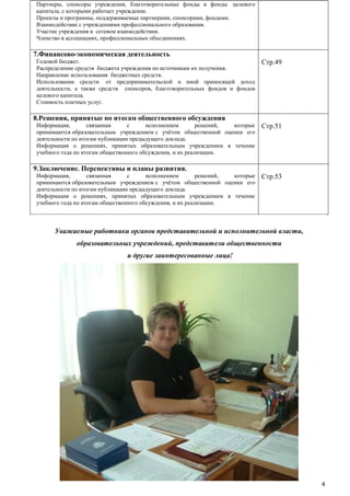 Партнеры, спонсоры учреждения, благотворительные фонды и фонды целевого
капитала, с которыми работает учреждение.
Проекты и программы, поддерживаемые партнерами, спонсорами, фондами.
Взаимодействие с учреждениями профессионального образования.
Участие учреждения в сетевом взаимодействии.
Членство в ассоциациях, профессиональных объединениях.

7.Финансово-экономическая деятельность
Годовой бюджет.
Распределение средств бюджета учреждения по источникам их получения.
Направление использования бюджетных средств.
Использование средств от предпринимательской и иной приносящей доход
деятельности, а также средств спонсоров, благотворительных фондов и фондов
целевого капитала.
Стоимость платных услуг.

Стр.49

8.Решения, принятые по итогам общественного обсуждения
Информация,
связанная
с
исполнением
решений,
которые
принимаются образовательным учреждением с учѐтом общественной оценки его
деятельности по итогам публикации предыдущего доклада.
Информация о решениях, принятых образовательным учреждением в течение
учебного года по итогам общественного обсуждения, и их реализации.

Стр.51

9.Заключение. Перспективы и планы развития.
Информация,
связанная
с
исполнением
решений,
которые
принимаются образовательным учреждением с учѐтом общественной оценки его
деятельности по итогам публикации предыдущего доклада.
Информация о решениях, принятых образовательным учреждением в течение
учебного года по итогам общественного обсуждения, и их реализации.

Стр.53

Уважаемые работники органов представительной и исполнительной власти,
образовательных учреждений, представители общественности
и другие заинтересованные лица!

4

 