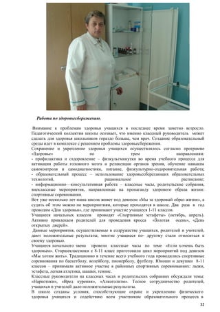 Работа по здоровьесбережению.
Внимание к проблемам здоровья учащихся в последнее время заметно возросло.
Педагогический коллектив школы осознает, что именно классный руководитель может
сделать для здоровья школьников гораздо больше, чем врач. Создание образовательный
среды идет в комплексе с решением проблемы здоровьесбережения.
Сохранение и укрепление здоровья учащихся осуществлялось согласно программе
«Здоровье»
по
трем
направлениям:
- профилактика и оздоровление – физкультминутки во время учебного процесса для
активации работы головного мозга и релаксации органов зрения, обучение навыкам
самоконтроля и самодиагностики, питание, физкультурно-оздоровительная работа;
- образовательный процесс – использование здоровьесберегающих образовательных
технологий,
рациональное
расписание;
- информационно—консультативная работа – классные часы, родительские собрания,
внеклассные мероприятия, направленные на пропаганду здорового образа жизни:
спортивные соревнования.
Вот уже несколько лет наша школа живет под девизом «Мы за здоровый образ жизни», а
судить об этом можно по мероприятиям, которые проходятся в школе. Два раза в год
проводим «Дни здоровья», где принимают участие учащиеся 1-11 классов.
Учащиеся начальных классов проводят «Спортивные эстафеты» (октябрь, апрель).
Активно привлекаем родителей для проведения кросса «Золотая осень», «День
открытых дверей».
Данные мероприятия, осуществляемые в содружестве учащихся, родителей и учителей,
дают положительные результаты, многие учащиеся по- другому стали относиться к
своему здоровью.
Учащиеся начального звена провели классные часы по теме «Если хочешь быть
здоровым». Старшеклассники с 8-11 класс приготовили цикл мероприятий под девизом
«Мы хотим жить». Традиционно в течение всего учебного года проводились спортивные
соревнования по баскетболу, волейболу, пионерболу, футболу. Юноши и девушки 8-11
классов – принимали активное участие в районных спортивных соревнованиях: лыжи,
эстафета, легкая атлетика, шашки, теннис.
Классные руководители на классных часах и родительских собраниях обсуждали темы:
«Наркотики», «Вред курения», «Алкоголизм». Тесное сотрудничество родителей,
учащихся и учителей дало положительные результаты.
В школе созданы условия, способствующие охране и укреплению физического
здоровья учащихся и содействию всем участникам образовательного процесса в
32

 