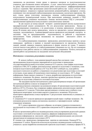 занимались на различных этапах урока: в процессе контроля за подготовленностью
учащихся, при изложении нового материала , в ходе самостоятельной работы учащихся
на уроке. При выполнении самостоятельных работ использовался дифференцированный
подход к заданиям. При организации самостоятельной работы вне класса учителя чѐтко
инструктировали учащихся о порядке выполнения домашней работы, проверяли степень
понимания этих инструкций слабоуспевающими школьниками, исключали перегрузку. На
всех этапах урока учителями оказывалась помощь слабоуспевающим учащимся,
использовался индивидуальный подход. При выполнении домашних заданий в ГПД
слабоуспевающим учащимся оказывалась помощь воспитателями ГПД и учителями предметниками (проводятся консультации и дополнительные занятия).
За две недели до конца каждой четверти администрацией школы осуществлялся
предварительный анализ успеваемости. По его результатам проводились беседы со
слабоуспевающими учащимися, с их родителями, в помощь привлекался ученический
актив. В течение двух недель проводились зачеты по предметам с целью ликвидировать
текущую неуспеваемость. Администрацией школы проводится постоянный контроль за
системой
мер по предупреждению
неуспеваемости, за работой с «трудными»
школьниками. Такие учащиеся вызывались на заседания
школьного совета по
профилактике.
Со слабоуспевающими учащимися проводились дополнительные занятия с целью
ликвидации пробелов в знаниях и текущей неуспеваемости по предметам. Контроль
знаний, умений, навыков учащихся проводился в форме зачетов по темам. У каждого
учителя имелся план работы со слабоуспевающими учащимися на год. На его основании
составлялся план работы школы со слабоуспевающими учащимися. Отчѐты учителей по
данной работе заслушивались на заседаниях методических объединений.
Подготовка к экзаменам, результаты экзаменов.
В начале учебного года администрацией школы был составлен план
организационно-педагогических мероприятий по подготовке и проведению
государственной(итоговой) аттестации учащихся 9,11 классов, план-график подготовки
учащихся к ГИА, ЕГЭ, график дополнительных занятий по подготовке к экзаменам, план
контроля подготовительной работы к ЕГЭ на 2012-2013 учебный год, план работы
школьного психолога по работе с учащимися и их родителями при подготовке к итоговой
аттестации, издан приказ об назначении ответственных по подготовке к ЕГЭ ,сбору
информации, банка данных учащихся 11 класса, разработана программа по подготовке
учащихся к экзаменам. На уроках, занятиях предметных кружков уделялось большое
внимание по подготовке учащихся к итоговой аттестации.
На заседании научно-методического совета рассматривался вопрос об организации
методической работы в школе по вопросам ЕГЭ.
На производственном совещании заслушивался вопрос об организации подготовительной
работы к ЕГЭ в 10 классе, был утвержден график проведения дополнительных занятий
для учащихся 9-11 классов. Учителями предметниками в течение всего учебного года
проводился мониторинг подготовки каждого учащегося к экзаменам. Результаты
мониторинга оформлялись в виде портфолио. С результатами знакомились и учащиеся, и
их родители.
С учащимися 9-11 классов проводился предварительный опрос о выборе экзаменов . На
основании результатов опроса составлялась ведомость о предварительном выборе
учащимися экзаменов.
В 11 классе проведено классное собрание, на котором учащихся познакомили с
инструкцией по подготовке к ЕГЭ, правилами поведения на ЕГЭ, официальными сайтами
ЕГЭ.
В школе организована работа по индивидуальному консультированию родителей в рамках
подготовки к итоговой аттестации учащихся, оформлен информационный стенд,
размещена информация на школьном сайте, разработаны рекомендации для учителейпредметников по вопросам подготовки к ЕГЭ.
В течение года проводились тренировочные занятия по заполнению бланков ЕГЭ с
учащимися 11 класса. Педагогом-психологом изучались индивидуальные особенности
учащихся с целью выработки оптимальной стратегии подготовки к экзамену в форме ЕГЭ,
42

 