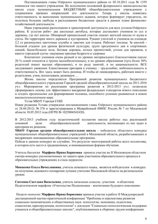 Постановлением главы Озѐрского муниципального района от 05.10.2011 года № 1359
изменился тип нашего учреждения. Во исполнение положений федерального законодательства
школа стала муниципальным БЮДЖЕТНЫМ общеобразовательным учреждением с
сохранением прежних направлений его деятельности. Теперь у школы появилась
ответственность за выполнение муниципального задания, которое формирует учредитель, но
получила большие свободы в расходовании бюджетных средств в рамках плана финансовохозяйственной деятельности.
Наше учреждение расположено в транспортной доступности для всех уголков Озѐрского
района. К услугам ребят- два школьных автобуса, которые доставляют учеников из сел и
деревень, где нет школы. Обширный пришкольный участок спасает жителей школы от шума и
суеты. На территории много деревьев и кустарников. Руками учителей и учеников на площади
2,2 га раскинулись цветочные клумбы и лавочки для отдыха. Работает теплица. За школой большой стадион для уроков физической культуры, групп продленного дня и спортивных
секций, баскетбольное поле, беговая дорожка, полоса препятствий, уголок для прыжков, и
вместо городской суеты- ощущение прилива бодрости и здоровья.
Контингент учеников очень разный и по уровню материального благосостояния (около
20 % семей относятся к группе малообеспеченных), и по уровню образования (чуть более 50%
родителей имеют высшее образование), и по роду занятий, и по национальности. ВСЕ
заслуживают уважения. Единственные критерии к ученику – трудолюбие, любознательность и
ответственность. Вот здесь может быть разница. И чтобы еѐ ликвидировать, работаем вместе с
родителями, учим, воспитываем, развиваем….
Жизнь школы определяется Программой развития муниципального бюджетного
общеобразовательного учреждения Горской средней общеобразовательной школы на 2011-2016
уч.г. Мероприятия по реализации программы развития в 2012-2013 уч.г. позволили
сформировать основу для эффективного внедрения федеральных стандартов нового поколения
и создать предпосылки для формирования человека, способного успешно развиваться в новом
высокотехнологичном мире.
Устав МБОУ Горская СОШ
Новая редакция Устава утверждена постановлением главы Озѐрского муниципального района
от 28.04.2012г № 576 и зарегистрирована в Межрайонной ИФНС России № 7 по Московской
области 18.05.2012 года (ОГРН № 1025004542420).
В 2012-2013 учебном году педагогический коллектив школы работал над реализацией
основной
цели
общеобразовательной
деятельности, вытекающих из нее задач и
критериев их решения.
МБОУ Горская средняя общеобразовательная школа – победитель областного конкурса
муниципальных общеобразовательных учреждений в Московской области, разрабатывающих и
внедряющих инновационные образовательные программы.
Победа в данном конкурсе не случайна. Это результат многогранной работы всего коллектива,
в котором есть место и традиционным, и инновационным формам обучения.
Учитель биологии Марфина Ирина Борисовна приняла участие во II Московском областном
смотре-конкурсе уполномоченных по защите прав участников образовательного процесса в
образовательных учреждениях и стала лауреатом.
Минакова Ольга Вячеславовна, учитель немецкого языка, является победителем в конкурсе
на получение денежного поощрения лучшим учителям Московской области на региональном
уровне.
Сюткина Светлана Васильевна, учитель начальных классов, -участник в областном
Педагогическом марафоне «Учительство Подмосковья – воспитанию будущего поколения»
Педагог-психолог Марфина Ирина Борисовна приняла участие в работе II Международной
дистанционной научно-практической конференции "Проблемы и перспективы развития
социально-экономических и общественных наук: психология, экономика, педагогика,
социология, юриспруденция, политология" с докладом "Социально-психологическая поддержка
учащихся в общеобразовательных школах", опубликованным в сборнике трудов конференции.
6

 