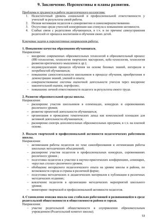 9. Заключение. Перспективы и планы развития.
Проблемы и трудности в работе педагогического коллектива:
1. Недостаточный уровень социальной и профессиональной ответственности у
учителей за результаты своей работы.
2. Низкая мотивация педагогов к саморазвитию и самосовершенствованию.
3. Отсутствие среди учителей конкуренции как стимула к повышению активности.
4. Слабые связи с родителями обучающихся, в т.ч. и по причине самоустранения
родителей от процесса воспитания и обучения своих детей.
Ключевые задачи и перспективные направления работы:
1. Повышение качества образования обучающихся.
Направления:
внедрение современных образовательных технологий в образовательный процесс
(ИК-технологии, технология творческих мастерских, кейс-технология, технология
развития критического мышления и др.);
индивидуализация процесса обучения на основе базовых знаний, интересов и
потребностей обучающихся;
повышение самостоятельности школьников в процессе обучения, приобретения и
демонстрации знаний, умений и опыта;
совершенствование системы оценочной деятельности учителя через внедрение
накопительной оценки, портфолио;
повышение личной ответственности педагога за результаты своего труда.
2. Развитие образовательной среды школы.
Направления:
расширение участия школьников в олимпиадах, конкурсах и соревнованиях
различного уровня;
развитие проектной деятельности обучающихся;
организация и проведение тематических декад как комплексной площадки для
активной деятельности обучающихся;
расширение спектра дополнительных образовательных программ, в т.ч. на платной
основе.
3. Подъем творческой и профессиональной активности педагогических работников
школы.
Направления:
активизация работы педагогов по теме самообразования и оптимизация работы
школьных методических объединений;
расширение участия педагогов в профессиональных конкурсах, соревнованиях
различного уровня ;
подготовка педагогов к участию в научно-практических конференциях, семинарах,
«круглых столах» различного уровня;
обобщение интересного педагогического опыта на уровне школы и района, по
возможности города и страны в различной форме;
подготовка методических и дидактических материалов к публикации в различных
методических изданиях;
вовлечение педагогов в организацию методических мероприятий школьного
уровня;
мониторинг творческой и профессиональной активности педагогов.
4. Становление имиджа школы как стабильно работающей и развивающейся в среде
родительской общественности и общественности района и города.
Направления:
участие родительской общественности в соуправлении образовательным
учреждением (Родительский комитет школы);
53

 