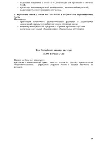подготовка материалов о школе и еѐ деятельности для публикации в местных
СМИ;
публикация материалов учителей на сайте школы, на личных сайтах учителей;
подготовка публичного доклада по итогам года.
5. Укрепление связей с семьей как заказчиком и потребителем образовательных
услуг.
Направления:
организация мониторинга удовлетворенности родителей и обучающихся
организацией и результатами образовательного процесса в школе;
информирование родителей о результатах обучения и успешности ребенка;
вовлечение родительской общественности в общешкольные мероприятия.

Зона ближайшего развития системы
МБОУ Горской СОШ
В новом учебном году планируется:
презентовать инновационный проект развития школы на конкурсе муниципальных
общеобразовательных
учреждений Озѐрского района в целевой программе по
питанию.

54

 