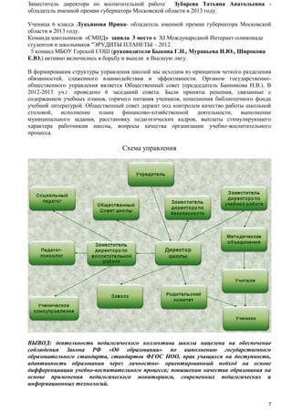 Заместитель директора по воспитательной работе
Зубарева Татьяна Анатольевна обладатель именной премии губернатора Московской области в 2013 году.
Ученица 6 класса Лукьянова Ирина- обладатель именной премии губернатора Московской
области в 2013 году.
Команда школьников «СМИД» заняла 3 место в XI Международной Интернет-олимпиаде
студентов и школьников "ЭРУДИТЫ ПЛАНЕТЫ – 2012.
5 команд МБОУ Горской СОШ (руководители Быкова Г.Н., Муравьева И.Ю., Широкова
Е.Ю.) активно включились в борьбу и вышли в Высшую лигу.
В формировании структуры управления школой мы исходим из принципов четкого разделения
обязанностей, слаженного взаимодействия и эффективности. Органом государственнообщественного управления является Общественный совет (председатель Банникова Н.В.). В
2012-2013 уч.г. проведено 6 заседаний совета. Были приняты решения, связанные с
содержанием учебных планов, горячего питания учеников, пополнения библиотечного фонда
учебной литературой. Общественный совет держит под контролем качество работы школьной
столовой, исполнение плана финансово-хозяйственной деятельности, выполнение
муниципального задания, расстановку педагогических кадров, выплаты стимулирующего
характера работникам школы, вопросы качества организации учебно-воспитательного
процесса.

Схема управления

ВЫВОД: деятельность педагогического коллектива школы нацелена на обеспечение
соблюдения Закона РФ «Об образовании» по выполнению государственного
образовательного стандарта, стандартов ФГОС НОО, прав учащихся на доступность,
адаптивность образования через личностно- ориентированный подход на основе
дифференциации учебно-воспитательного процесса; повышении качества образования на
основе применения педагогического мониторинга, современных педагогических и
информационных технологий.

7

 