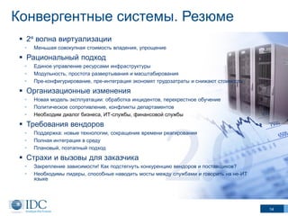 Конвергентные системы. Резюме
 2я волна виртуализации
•

Меньшая совокупная стоимость владения, упрощение

 Рациональный подход
•
•
•

Единое управление ресурсами инфраструктуры
Модульность, простота развертывания и масштабирования
Пре-конфигурирование, пре-интеграция экономят трудозатраты и снижают стоимость

 Организационные изменения
•
•
•

Новая модель эксплуатации: обработка инцидентов, перекрестное обучение
Политическое сопротивление, конфликты департаментов
Необходим диалог бизнеса, ИТ-службы, финансовой службы

 Требования вендоров
•
•
•

Поддержка: новые технологии, сокращение времени реагирования
Полная интеграция в среду
Плановый, поэтапный подход

 Страхи и вызовы для заказчика
•
•

Закрепление зависимости! Как подстегнуть конкуренцию вендоров и поставщиков?
Необходимы лидеры, способные наводить мосты между службами и говорить на не-ИТ
языке

14

 