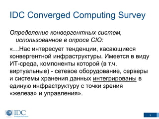 IDC Converged Computing Survey
Определение конвергентных систем,
использованное в опросе CIO:
«…Нас интересует тенденции, касающиеся
конвергентной инфраструктуры. Имеется в виду
ИТ-среда, компоненты которой (в т.ч.
виртуальные) - сетевое оборудование, серверы
и системы хранения данных интегрированы в
единую инфраструктуру с точки зрения
«железа» и управления».

9

 