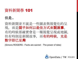 資料新聞學 101
但是..

資料新聞並不就是一些圖表與視覺化的呈
現，而是關乎如何以最佳方式來說故事。
有的時候那確實會是一種視覺呈現或地圖，
但有時則是新聞故事，而有的時候，光是
數字即已足夠

38

(Simons ROGERS - Facts are sacred：The power of data)

 