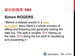 資料新聞學 101
Simon ROGERS
“Before a dataset results in a data
journalism story, there’s a whole process of
sifting and finessing and generally sorting the
data out. The split is roughly 70% tidying up
the data, 30% doing the fun stuff of visualising
and presenting it.”

 