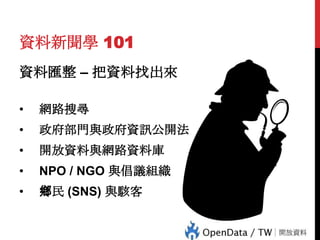 資料新聞學 101
資料匯整 – 把資料找出來
•

網路搜尋

•

政府部門與政府資訊公開法

•

開放資料與網路資料庫

•

NPO / NGO 與倡議組織

•

鄉民 (SNS) 與駭客

 
