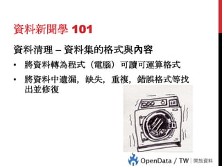 資料新聞學 101
資料清理 – 資料集的格式與內容
• 將資料轉為程式（電腦）可讀可運算格式
• 將資料中遺漏，缺失，重複，錯誤格式等找
出並修復

 