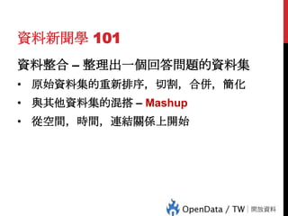 資料新聞學 101
資料整合 – 整理出一個回答問題的資料集
• 原始資料集的重新排序，切割，合併，簡化
• 與其他資料集的混搭 – Mashup
• 從空間，時間，連結關係上開始

 