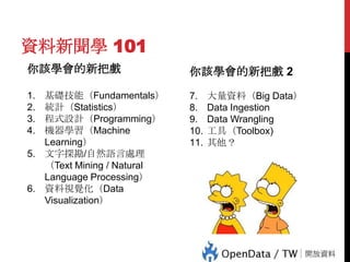 資料新聞學 101
你該學會的新把戲

你該學會的新把戲 2

基礎技能（Fundamentals）
統計（Statistics）
程式設計（Programming）
機器學習（Machine
Learning）
5. 文字探勘/自然語言處理
（Text Mining / Natural
Language Processing）
6. 資料視覺化（Data
Visualization）

7.
8.
9.
10.
11.

大量資料（Big Data）
Data Ingestion
Data Wrangling
工具（Toolbox)
其他？

74

1.
2.
3.
4.

 