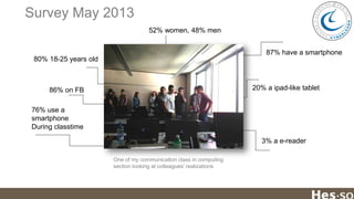 Survey May 2013
52% women, 48% men
87% have a smartphone
80% 18-25 years old

20% a ipad-like tablet

86% on FB

76% use a
smartphone
During classtime
3% a e-reader
One of my communication class in computing
section looking at colleagues' realizations

 