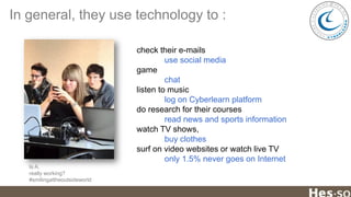 In general, they use technology to :
check their e-mails
use social media
game
chat
listen to music
log on Cyberlearn platform
do research for their courses
read news and sports information
watch TV shows,
buy clothes
surf on video websites or watch live TV
only 1.5% never goes on Internet
Is A.
really working?
#smilingattheoutsideworld

 