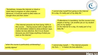 “Sometimes, browse the Internet or check emails help to progress on other projects.
Moreover, it could be useful to take notes on
Google drive and then share.”

“I cannot stop myself from going on the Internet
for a day, it's really part of my daily life.”

“The Internet prevents me from being 100% in
this course ... Having access with a single click
to all information related to what professor says,
makes me less attentive. But it is an illusion
because you don't keep anything of what you
read on the Internet.”

“when the course is particularly uninteresting I
quickly digress”

“If attendance is mandatory, but the course is too
simple or boring, I do another job (or my student
job) on my laptop!”
on the Internet for a day, it's really part of my
daily life.”

“I cannot stop myself...”, “The Internet prevents
me from...”, “ it makes me less attentive..”

 