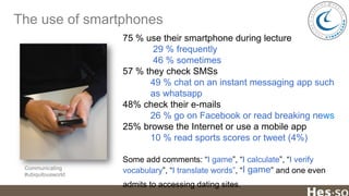 The use of smartphones
75 % use their smartphone during lecture
29 % frequently
46 % sometimes
57 % they check SMSs
49 % chat on an instant messaging app such
as whatsapp
48% check their e-mails
26 % go on Facebook or read breaking news
25% browse the Internet or use a mobile app
10 % read sports scores or tweet (4%)

Communicating
#ubiquitousworld

Some add comments: “I game”, “I calculate”, “I verify
vocabulary”, “I translate words”, “I game” and one even
admits to accessing dating sites.

 