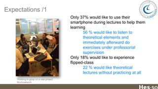 Expectations /1
Only 37% would like to use their
smartphone during lectures to help them
learning
56 % would like to listen to
theoretical elements and
immediately afterward do
exercises under professorial
supervision
Only 18% would like to experience
flipped-class
22 % would like theoretical
lectures without practicing at all
Working in goup on a real project
#putusatwork

 