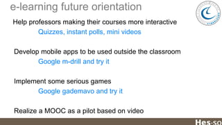 e-learning future orientation
Help professors making their courses more interactive
Quizzes, instant polls, mini videos
Develop mobile apps to be used outside the classroom
Google m-drill and try it
Implement some serious games
Google gademavo and try it
Realize a MOOC as a pilot based on video

 