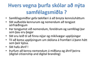 Hvers vegna þurfa skólar að nýta
samfélagsmiðla ?
• Samfélagsmiðlar gefa tækifæri á að breyta kennsluháttum
• SM auðvelda kennurum og nemendum að tengjast
sérfræðingum
• Þar tengjumst við nemendum, foreldrum og samfélagi þar
sem þau eru þegar
• SM eru leið til að finna nýjar og mikilvægar upplýsingar
• Til að koma upplýsingum um skólana á framfæri á þann hátt
sem þeir kjósa.
• SM hafa áhrif !
• Þurfum að kenna nemendum á miðlana og áhrif þeirra
(digital citizenship and digital branding)

 