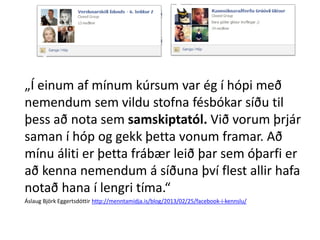 „Í einum af mínum kúrsum var ég í hópi með
nemendum sem vildu stofna fésbókar síðu til
þess að nota sem samskiptatól. Við vorum þrjár
saman í hóp og gekk þetta vonum framar. Að
mínu áliti er þetta frábær leið þar sem óþarfi er
að kenna nemendum á síðuna því flest allir hafa
notað hana í lengri tíma.“
Áslaug Björk Eggertsdóttir http://menntamidja.is/blog/2013/02/25/facebook-i-kennslu/

 