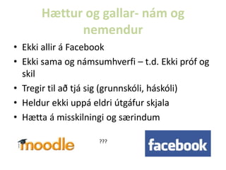 Hættur og gallar- nám og
nemendur
• Ekki allir á Facebook
• Ekki sama og námsumhverfi – t.d. Ekki próf og
skil
• Tregir til að tjá sig (grunnskóli, háskóli)
• Heldur ekki uppá eldri útgáfur skjala
• Hætta á misskilningi og særindum
???

 
