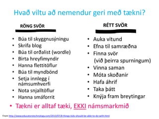 Hvað viltu að nemendur geri með tækni?
RÖNG SVÖR

•
•
•
•
•
•
•

Búa til skyggnusýningu
Skrifa blog
Búa til orðalist (wordle)
Birta hreyfimyndir
Hanna flettitöflur
Búa til myndbönd
Setja innlegg í
námsumhverfi
• Nota snjalltöflur
• Hanna smáforrit

RÉTT SVÖR

• Auka vitund
• Efna til samræðna
• Finna svör
(við þeirra spurningum)
• Vinna saman
• Móta skoðanir
• Hafa áhrif
• Taka þátt
• Knýja fram breytingar

• Tækni er alltaf tæki, EKKI námsmarkmið
From http://www.educatorstechnology.com/2013/07/8-things-kids-should-be-able-to-do-with.html

 