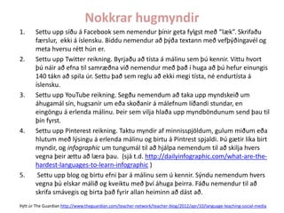 Nokkrar hugmyndir
1.

2.

3.

4.

5.

Settu upp síðu á Facebook sem nemendur þínir geta fylgst með “læk”. Skrifaðu
færslur, ekki á íslensku. Biddu nemendur að þýða textann með vefþýðingavél og
meta hversu rétt hún er.
Settu upp Twitter reikning. Byrjaðu að tísta á málinu sem þú kennir. Vittu hvort
þú náir að efna til samræðna við nemendur með það í huga að þú hefur einungis
140 tákn að spila úr. Settu það sem reglu að ekki megi tísta, né endurtísta á
íslensku.
Settu upp YouTube reikning. Segðu nemendum að taka upp myndskeið um
áhugamál sín, hugsanir um eða skoðanir á málefnum líðandi stundar, en
eingöngu á erlenda málinu. Þeir sem vilja hlaða upp myndböndunum send þau til
þín fyrst.
Settu upp Pinterest reikning. Taktu myndir af minnisspjöldum, gulum miðum eða
hlutum með lýsingu á erlenda málinu og birtu á Pintrest spjaldi. Þú gætir líka birt
myndir, og infographic um tungumál til að hjálpa nemendum til að skilja hvers
vegna þeir ættu að læra þau. (sjá t.d. http://dailyinfographic.com/what-are-thehardest-languages-to-learn-infographic )
Settu upp blog og birtu efni þar á málinu sem ú kennir. Sýndu nemendum hvers
vegna þú elskar málið og kveiktu með því áhuga þeirra. Fáðu nemendur til að
skrifa smávegis og birta það fyrir allan heiminn að dást að.

Þýtt úr The Guardian http://www.theguardian.com/teacher-network/teacher-blog/2012/apr/10/language-teaching-social-media

 