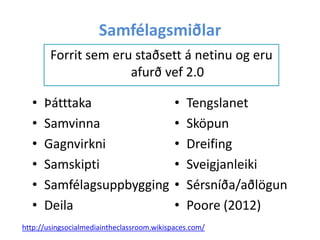 Samfélagsmiðlar
Forrit sem eru staðsett á netinu og eru
afurð vef 2.0
•
•
•
•
•
•

Þátttaka
Samvinna
Gagnvirkni
Samskipti
Samfélagsuppbygging
Deila

•
•
•
•
•
•

Tengslanet
Sköpun
Dreifing
Sveigjanleiki
Sérsníða/aðlögun
Poore (2012)

http://usingsocialmediaintheclassroom.wikispaces.com/

 