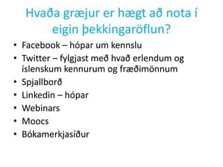 Hvaða græjur er hægt að nota í
eigin þekkingaröflun?
• Facebook – hópar um kennslu
• Twitter – fylgjast með hvað erlendum og
íslenskum kennurum og fræðimönnum
• Spjallborð
• Linkedin – hópar
• Webinars
• Moocs
• Bókamerkjasíður

 