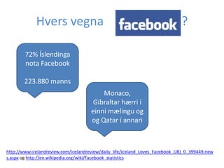 Hvers vegna

Facebook ?

72% Íslendinga
nota Facebook
223.880 manns
Monaco,
Gibraltar hærri í
einni mælingu og
og Qatar í annari

http://www.icelandreview.com/icelandreview/daily_life/Iceland_Loves_Facebook_(JB)_0_399449.new
s.aspx og http://en.wikipedia.org/wiki/Facebook_statistics

 