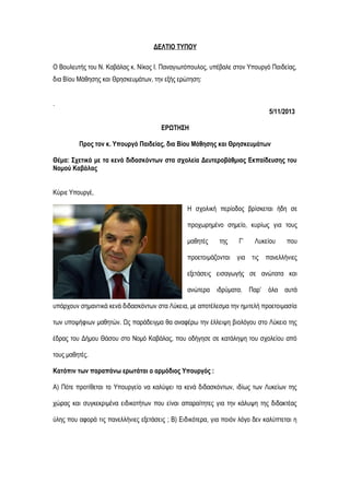 ΔΕΛΤΙΟ ΤΥΠΟΥ
Ο Βουλευτής του Ν. Καβάλας κ. Νίκος Ι. Παναγιωτόπουλος, υπέβαλε στον Υπουργό Παιδείας,
δια Βίου Μάθησης και Θρησκευμάτων, την εξής ερώτηση:
.
5/11/2013
ΕΡΩΤΗΣΗ
Προς τον κ. Υπουργό Παιδείας, δια Βίου Μάθησης και Θρησκευμάτων
Θέμα: Σχετικά με τα κενά διδασκόντων στα σχολεία Δευτεροβάθμιας Εκπαίδευσης του
Νομού Καβάλας
Κύριε Υπουργέ,
Η σχολική περίοδος βρίσκεται ήδη σε
προχωρημένο σημείο, κυρίως για τους
μαθητές

της

Γ’

Λυκείου

που

προετοιμάζονται για τις πανελλήνιες
εξετάσεις εισαγωγής σε ανώτατα και
ανώτερα ιδρύματα. Παρ’ όλα αυτά
υπάρχουν σημαντικά κενά διδασκόντων στα Λύκεια, με αποτέλεσμα την ημιτελή προετοιμασία
των υποψήφιων μαθητών. Ως παράδειγμα θα αναφέρω την έλλειψη βιολόγου στο Λύκειο της
έδρας του Δήμου Θάσου στο Νομό Καβάλας, που οδήγησε σε κατάληψη του σχολείου από
τους μαθητές.
Κατόπιν των παραπάνω ερωτάται ο αρμόδιος Υπουργός :
Α) Πότε προτίθεται το Υπουργείο να καλύψει τα κενά διδασκόντων, ιδίως των Λυκείων της
χώρας και συγκεκριμένα ειδικοτήτων που είναι απαραίτητες για την κάλυψη της διδακτέας
ύλης που αφορά τις πανελλήνιες εξετάσεις ; Β) Ειδικότερα, για ποιόν λόγο δεν καλύπτεται η

 