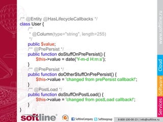 /** @Entity @HasLifecycleCallbacks */
class User {
/**
* @Column(type="string", length=255)
*/
public $value;
/** @PrePersist */
public function doStuffOnPrePersist() {
$this->value = date('Y-m-d H:m:s');
}
/** @PrePersist */
public function doOtherStuffOnPrePersist() {
$this->value = 'changed from prePersist callback!';
}
/** @PostLoad */
public function doStuffOnPostLoad() {
$this->value = 'changed from postLoad callback!';
}
}

 